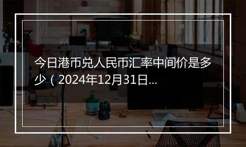 今日港币兑人民币汇率中间价是多少(2024年12月31日)