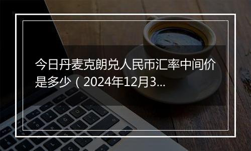 今日丹麦克朗兑人民币汇率中间价是多少(2024年12月31日)