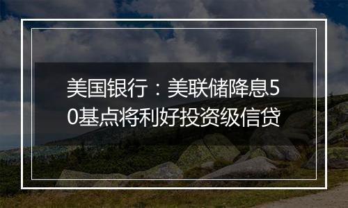 美国银行:美联储降息50基点将利好投资级信贷