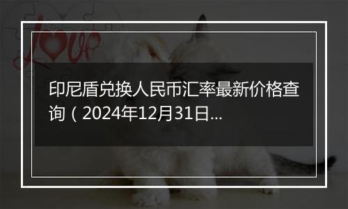 印尼盾兑换人民币汇率最新价格查询(2024年12月31日)