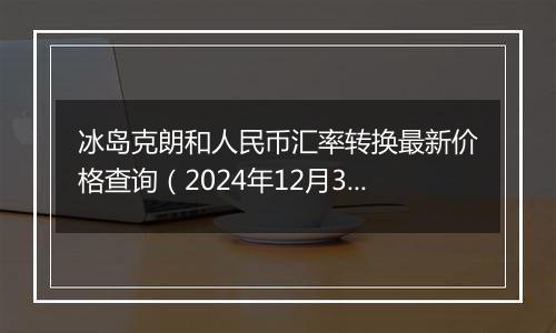 冰岛克朗和人民币汇率转换最新价格查询(2024年12月31日)