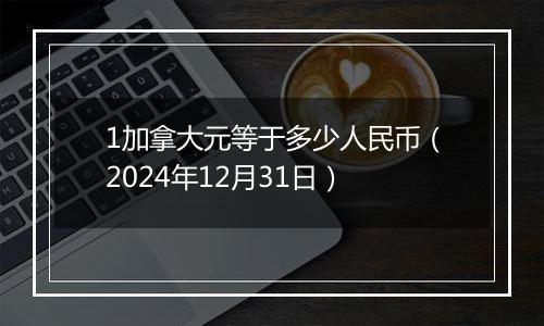 1加拿大元等于多少人民币(2024年12月31日)