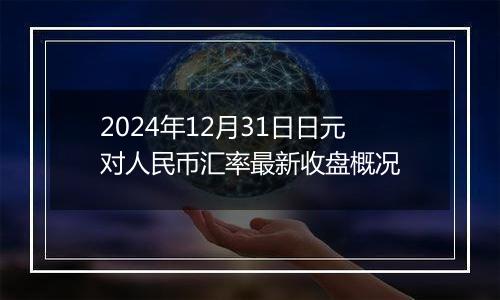 2024年12月31日日元对人民币汇率最新收盘概况