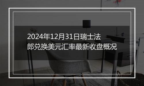 2024年12月31日瑞士法郎兑换美元汇率最新收盘概况