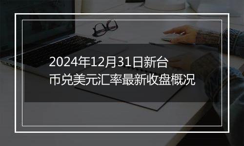 2024年12月31日新台币兑美元汇率最新收盘概况