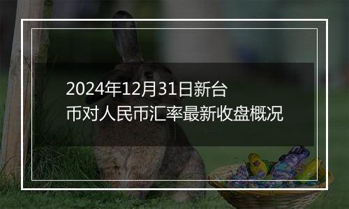 2024年12月31日新台币对人民币汇率最新收盘概况