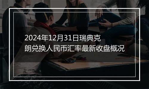 2024年12月31日瑞典克朗兑换人民币汇率最新收盘概况
