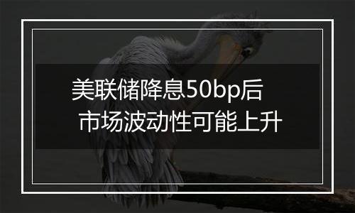 美联储降息50bp后 市场波动性可能上升