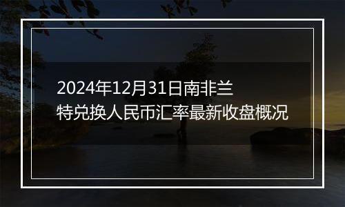 2024年12月31日南非兰特兑换人民币汇率最新收盘概况