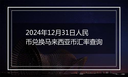 2024年12月31日人民币兑换马来西亚币汇率查询