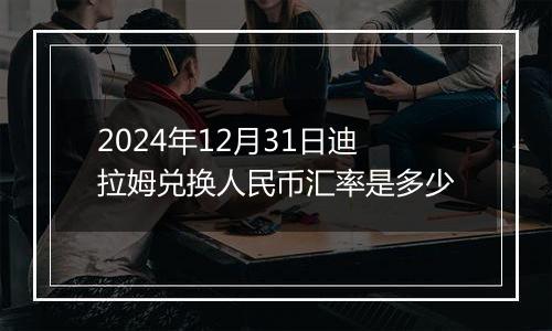 2024年12月31日迪拉姆兑换人民币汇率是多少