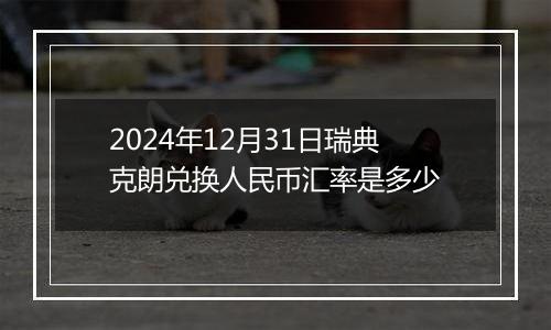 2024年12月31日瑞典克朗兑换人民币汇率是多少