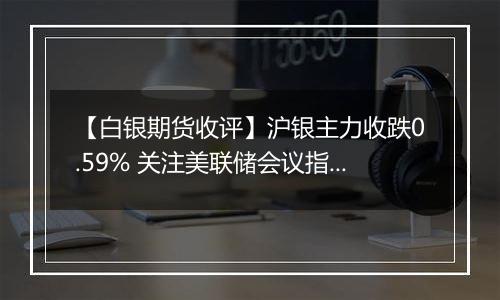【白银期货收评】沪银主力收跌0.59% 关注美联储会议指引