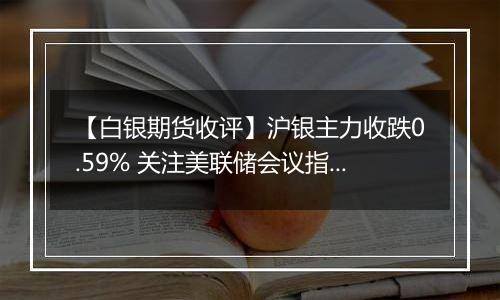 【白银期货收评】沪银主力收跌0.59% 关注美联储会议指引