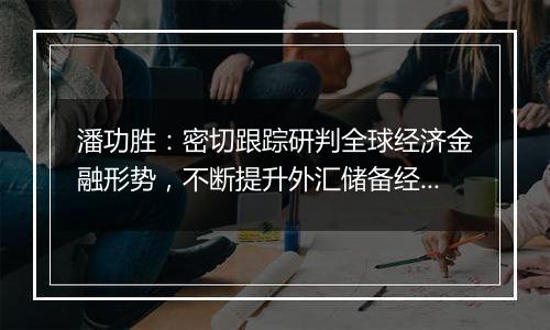 潘功胜:密切跟踪研判全球经济金融形势,不断提升外汇储备经营管理水平