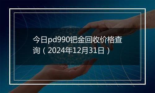 今日pd990钯金回收价格查询(2024年12月31日)