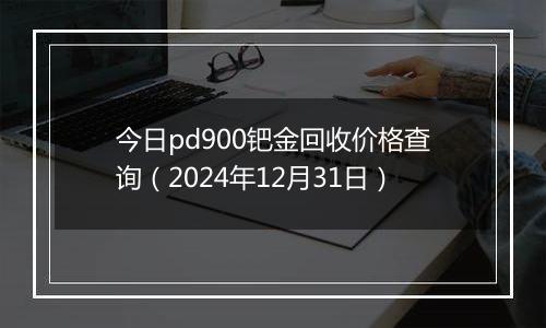 今日pd900钯金回收价格查询(2024年12月31日)