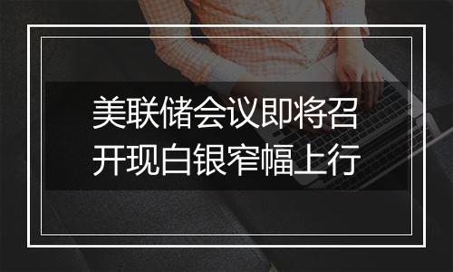 美联储会议即将召开现白银窄幅上行