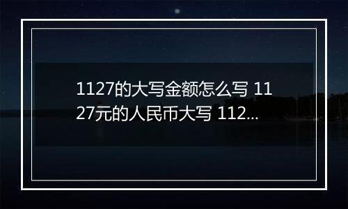 1127的大写金额怎么写 1127元的人民币大写 1127元的数字大写