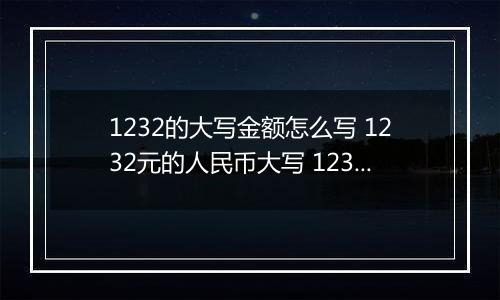 1232的大写金额怎么写 1232元的人民币大写 1232元的数字大写