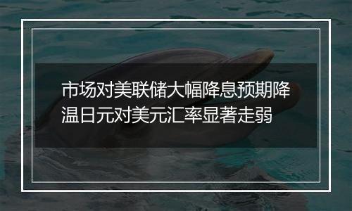 市场对美联储大幅降息预期降温日元对美元汇率显著走弱