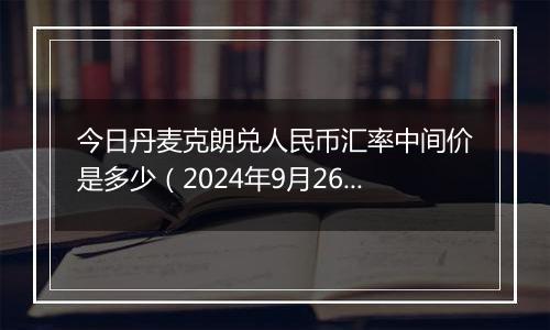 今日丹麦克朗兑人民币汇率中间价是多少(2024年9月26日)
