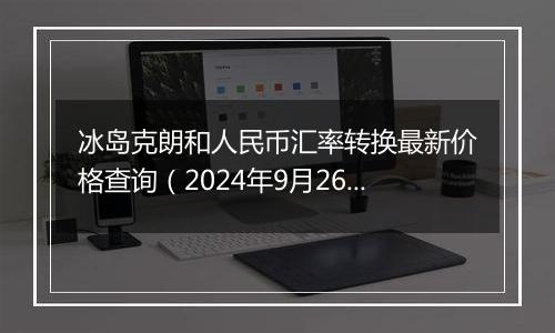 冰岛克朗和人民币汇率转换最新价格查询(2024年9月26日)