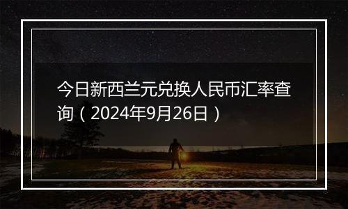 今日新西兰元兑换人民币汇率查询(2024年9月26日)