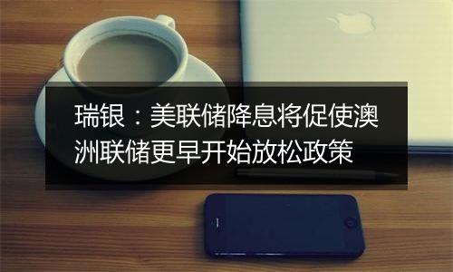 瑞银:美联储降息将促使澳洲联储更早开始放松政策