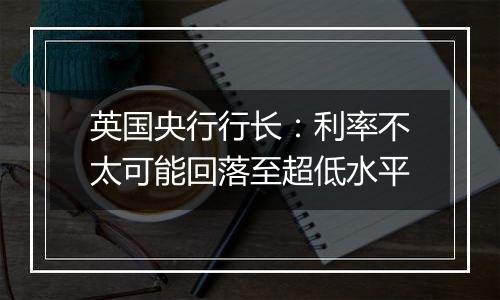 英国央行行长:利率不太可能回落至超低水平