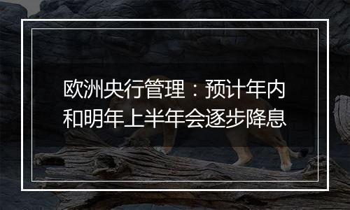 欧洲央行管理:预计年内和明年上半年会逐步降息